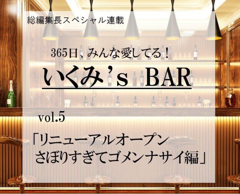 リニューアルオープン さぼりすぎてゴメンナサイ編～連載『365日、みんな愛してる！いくみ‘s BAR』 vol.5