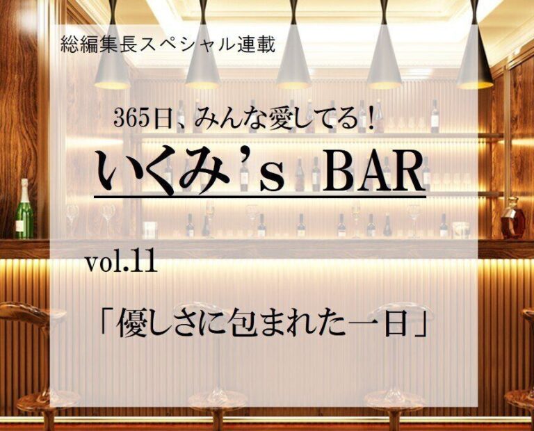 優しさに包まれた一日～連載『365日、みんな愛してる！いくみ‘s BAR』 vol.11