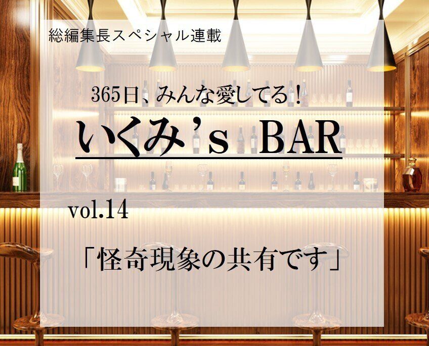 怪奇現象の共有です～連載『365日、みんな愛してる！いくみ‘s BAR』 vol.14